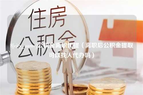 张掖公积金离职代提（离职后公积金提取可以找人代办吗）