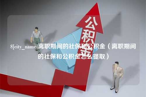 张掖离职期间的社保和公积金（离职期间的社保和公积金怎么提取）